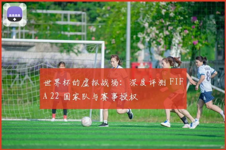 世界杯的虚拟战场：深度评测 FIFA 22 国家队与赛事授权