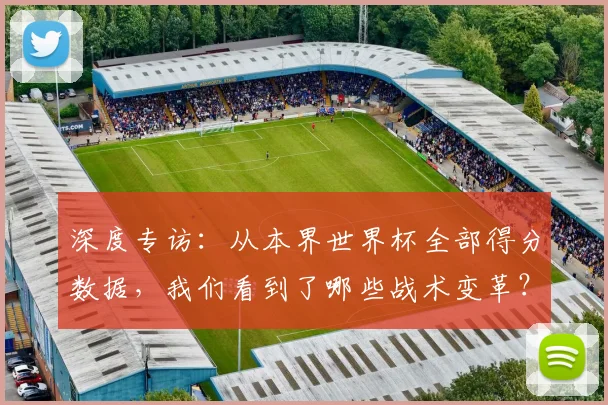 深度专访：从本界世界杯全部得分数据，我们看到了哪些战术变革？